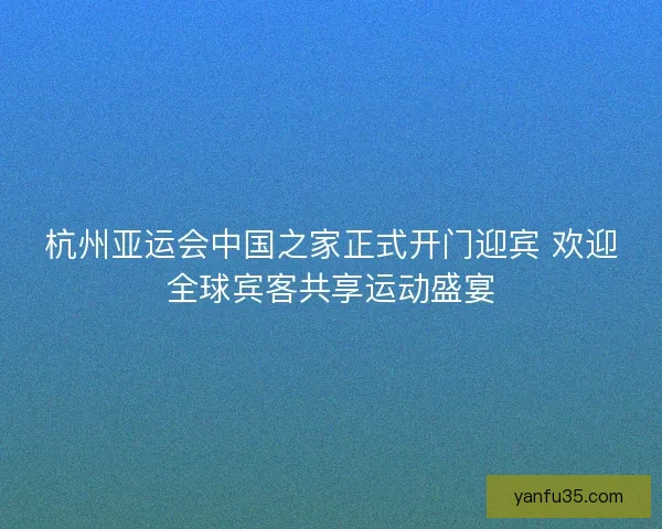 杭州亚运会中国之家正式开门迎宾 欢迎全球宾客共享运动盛宴