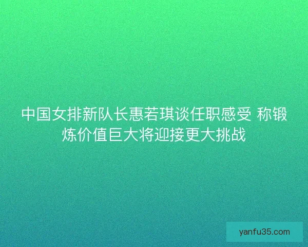 中国女排新队长惠若琪谈任职感受 称锻炼价值巨大将迎接更大挑战