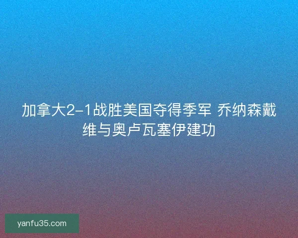 加拿大2-1战胜美国夺得季军 乔纳森戴维与奥卢瓦塞伊建功