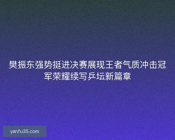 樊振东强势挺进决赛展现王者气质冲击冠军荣耀续写乒坛新篇章