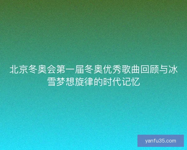 北京冬奥会第一届冬奥优秀歌曲回顾与冰雪梦想旋律的时代记忆