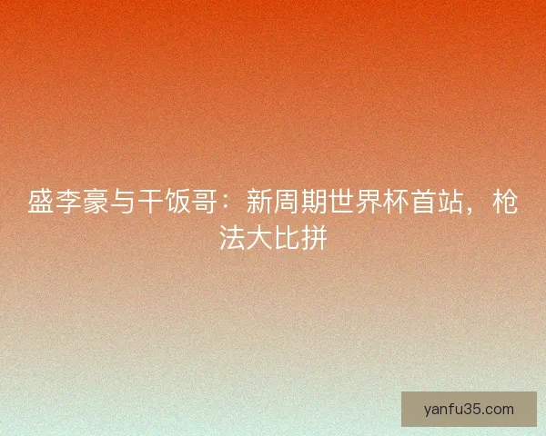 盛李豪与干饭哥：新周期世界杯首站，枪法大比拼