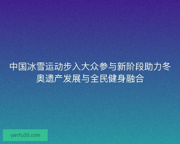 中国冰雪运动步入大众参与新阶段助力冬奥遗产发展与全民健身融合